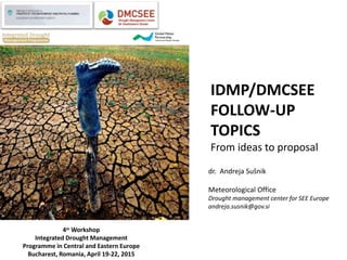 IDMP/DMCSEE
FOLLOW-UP
TOPICS
From ideas to proposal
4th Workshop
Integrated Drought Management
Programme in Central and Eastern Europe
Bucharest, Romania, April 19-22, 2015
dr. Andreja Sušnik
Meteorological Office
Drought management center for SEE Europe
andreja.susnik@gov.si
 