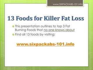 www.SIXPACKABS-101.info




13 Foods for Killer Fat Loss
  Thispresentation outlines to top 3 Fat
   Burning Foods that no one knows about
  Find all 13 foods by visiting:



    www.sixpackabs-101.info
 