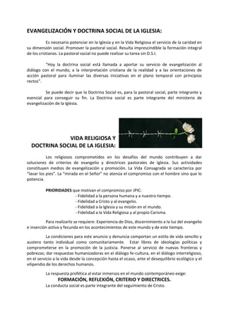 EVANGELIZACIÓN Y DOCTRINA SOCIAL DE LA IGLESIA: 
Es necesario potenciar en la Iglesia y en la Vida Religiosa el servicio de la caridad en su dimensión social. Promover la pastoral social. Resulta imprescindible la formación integral de los cristianos. La pastoral social no puede realizar su tarea sin D.S.I. 
“Hoy la doctrina social está llamada a aportar su servicio de evangelización al diálogo con el mundo, a la interpretación cristiana de la realidad y a las orientaciones de acción pastoral para iluminar las diversas iniciativas en el plano temporal con principios rectos”. 
Se puede decir que la Doctrina Social es, para la pastoral social, parte integrante y esencial para conseguir su fin. La Doctrina social es parte integrante del ministerio de evangelización de la Iglesia. 
VIDA RELIGIOSA Y 
DOCTRINA SOCIAL DE LA IGLESIA: 
Los religiosos comprometidos en los desafíos del mundo contribuyen a dar soluciones de criterios de evangelio y directrices pastorales de Iglesia. Sus actividades constituyen medios de evangelización y promoción. La Vida Consagrada se caracteriza por “lavar los pies”. La “mirada en el Señor” no atenúa el compromiso con el hombre sino que lo potencia. 
PRIORIDADES que motivan el compromiso por JPIC: 
- Fidelidad a la persona humana y a nuestro tiempo. 
- Fidelidad a Cristo y al evangelio. 
- Fidelidad a la Iglesia y su misión en el mundo. 
- Fidelidad a la Vida Religiosa y al propio Carisma. 
Para realizarlo se requiere: Experiencia de Dios, discernimiento a la luz del evangelio e inserción activa y fecunda en los acontecimientos de este mundo y de este tiempo. 
La condiciones para este anuncio y denuncia comportan un estilo de vida sencillo y austero tanto individual como comunitariamente. Estar libres de ideologías políticas y comprometerse en la promoción de la justicia. Ponerse al servicio de nuevas fronteras y pobrezas; dar respuestas humanizadoras en el diálogo fe-cultura, en el diálogo interreligioso, en el servicio a la vida desde la concepción hasta el ocaso, ante el desequilibrio ecológico y el vilipendio de los derechos humanos. 
La respuesta profética al estar inmersos en el mundo contemporáneo exige: 
FORMACIÓN, REFLEXIÓN, CRITERIO Y DIRECTRICES. 
La conducta social es parte integrante del seguimiento de Cristo. 
 