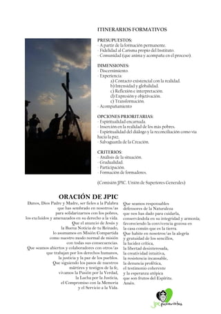 ITINERARIOS FORMATIVOS 
PRESUPUESTOS: 
- A partir de la formación permanente. 
- Fidelidad al Carisma propio del Instituto. 
- Comunidad (que anima y acompaña en el proceso). 
DIMENSIONES: 
- Discernimiento. 
- Experiencia: 
a) Contacto existencial con la realidad. 
b) Intensidad y globalidad. 
c) Reflexión e interpretación. 
d) Expresión y objetivación. 
e) Transformación. 
- Acompañamiento 
OPCIONES PRIORITARIAS: 
- Espiritualidad encarnada. 
- Inserción en la realidad de los más pobres. 
- Espiritualidad del diálogo y la reconciliación como vía hacia la paz. 
- Salvaguarda de la Creación. 
CRITERIOS: 
- Análisis de la situación. 
- Gradualidad. 
- Participación. 
- Formación de formadores. 
(Comisión JPIC. Unión de Superiores Generales) 
ORACIÓN DE JPIC 
Danos, Dios Padre y Madre, ser fieles a la Palabra 
que has sembrado en nosotros/as 
para solidarizarnos con los pobres, 
los excluidos y amenazados en su derecho a la vida. 
Que el anuncio de Jesús y 
la Buena Noticia de tu Reinado, 
lo asumamos en Misión Compartida 
como nuestro modo normal de misión 
con todas sus consecuencias. 
Que seamos abiertos y colaboradores con otros/as 
que trabajan por los derechos humanos, 
la justicia y la paz de los pueblos. 
Que siguiendo los pasos de nuestros 
mártires y testigos de la fe, 
vivamos la Pasión por la Verdad, 
la Lucha por la Justicia, 
el Compromiso con la Memoria 
y el Servicio a la Vida. 
Que seamos responsables 
defensores de la Naturaleza 
que nos has dado para cuidarla, 
conservándola en su integridad y armonía; 
favoreciendo la convivencia gozosa en 
la casa común que es la tierra. 
Que habite en nosotros/as la alegría 
y gratuidad de los sencillos, 
la lucidez crítica, 
la libertad desinteresada, 
la creatividad intuitiva, 
la resistencia incansable, 
la denuncia profética, 
el testimonio coherente 
y la esperanza utópica 
que son frutos del Espíritu. 
Amén. 
