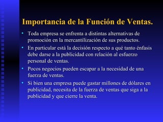 Importancia de la Función de Ventas. Toda empresa se enfrenta a distintas alternativas de promoción en la mercantilización de sus productos.  En particular está la decisión respecto a qué tanto énfasis debe darse a la publicidad con relación al esfuerzo personal de ventas. Pocos negocios pueden escapar a la necesidad de una fuerza de ventas.  Si bien una empresa puede gastar millones de dólares en publicidad, necesita de la fuerza de ventas que siga a la publicidad y que cierre la venta.  