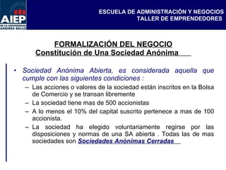FORMALIZACIÓN DEL NEGOCIO Constitución de Una Sociedad Anónima  Sociedad Anónima Abierta, es considerada aquella que cumple con las siguientes condiciones : Las acciones o valores de la sociedad están inscritos en la Bolsa de Comercio y se transan libremente La sociedad tiene mas de 500 accionistas  A lo menos el 10% del capital suscrito pertenece a mas de 100 accionista. La sociedad ha elegido voluntariamente regirse por las disposiciones y normas de una SA abierta . Todas las de mas sociedades son  Sociedades Anónimas Cerradas   