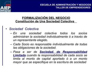 FORMALIZACIÓN DEL NEGOCIO Constitución de Una Sociedad Colectiva  Sociedad  Colectiva  En una sociedad colectiva todos los socios administran la sociedad individualmente ó a través de un representante elegido.  Cada Socio es responsable individualmente de todas las obligaciones de la sociedad. Pasa a ser de  Sociedad. de Responsabilidad Limitada  cuando la responsabilidad de cada socio se limita al monto de capital aportado ó a un monto mayor que se especifique en la escritura de sociedad  