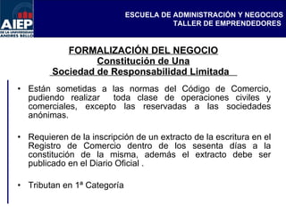 FORMALIZACIÓN DEL NEGOCIO Constitución de Una  Sociedad de Responsabilidad Limitada  Están sometidas a las normas del Código de Comercio, pudiendo realizar  toda clase de operaciones civiles y comerciales, excepto las reservadas a las sociedades anónimas. Requieren de la inscripción de un extracto de la escritura en el Registro de Comercio dentro de los sesenta días a la constitución de la misma, además el extracto debe ser publicado en el Diario Oficial . Tributan en 1ª Categoría  