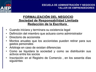 FORMALIZACIÓN DEL NEGOCIO  Sociedad de Responsabilidad Limitada Redacción de la Escritura  Cuando iniciara y terminara su existencia legal  Definición del miembro que actuara como administrador  Directorio de accionista  Montos anuales que los accionistas pueden retirar para sus gastos personales  Arbitraje en caso de existan diferencias  Como se liquidara la sociedad y como se distribuirán sus activos entre los socios  Inscripción en el Registro de Comercio , en los sesenta días siguientes 