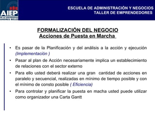 FORMALIZACIÓN DEL NEGOCIO Acciones de Puesta en Marcha  Es pasar de la Planificación y del análisis a la acción y ejecución  (Implementación )   Pasar al plan de Acción necesariamente implica un establecimiento de relaciones con el sector externo  Para ello usted deberá realizar una gran  cantidad de acciones en paralelo y secuencial, realizadas en mínimo de tiempo posible y con el mínimo de consto posible  ( Eficiencia) Para controlar y planificar la puesta en macha usted puede utilizar como organizador una Carta Gantt  