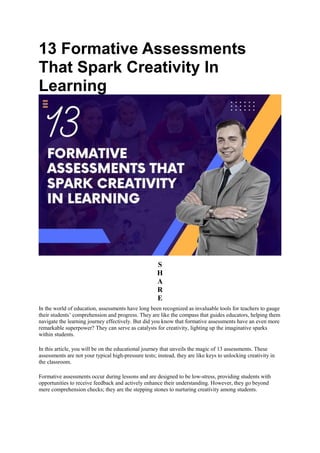 13 Formative Assessments
That Spark Creativity In
Learning
S
H
A
R
E
In the world of education, assessments have long been recognized as invaluable tools for teachers to gauge
their students’ comprehension and progress. They are like the compass that guides educators, helping them
navigate the learning journey effectively. But did you know that formative assessments have an even more
remarkable superpower? They can serve as catalysts for creativity, lighting up the imaginative sparks
within students.
In this article, you will be on the educational journey that unveils the magic of 13 assessments. These
assessments are not your typical high-pressure tests; instead, they are like keys to unlocking creativity in
the classroom.
Formative assessments occur during lessons and are designed to be low-stress, providing students with
opportunities to receive feedback and actively enhance their understanding. However, they go beyond
mere comprehension checks; they are the stepping stones to nurturing creativity among students.
 