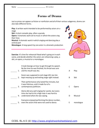 Name D r a m a
CCSS. RL.4.5 |© http://www.englishworksheetsland.com
Forms of Drama
Just as prose can appear as fiction or nonfiction and all of their various subgenres, drama can
also take different forms.
Play: A written work intended to be performed by actors on a
stage
Skit: A short comedic play, often a parody
Opera: A dramatic work set to music in which the actors sing
their lines
Musical: A dramatic work in which singing and dancing play a
central part
Monologue: A long speech by one actor in a dramatic production
Exercise: It’s time for rehearsal! Read what’s going on in each
scene, and decide whether the actors are rehearsing a play, a
skit, an opera, a musical or a monologue.
1.
It took George an hour to get through his speech.
By the time he was finished, his throat was sore
and his mouth was dry. A Play
2.
Karen was supposed to exit stage left, but she
kept messing up and exiting stage right instead. B Skit
3.
Their performance only lasted five minutes, but
it was hilarious, and it made fun of a
contemporary politician. C Opera
4.
Gloria did very well singing her words, but every
time she had to hit a high note it was hard to
understand what she was saying. D Musical
5.
Everyone enjoyed performing the dance number,
even the actors that were not used to dance. E monologue
 