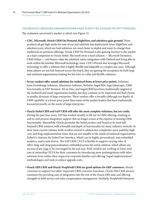 10   The Forrester Wave™: CRM Suites For Midsized Organizations, Q2 2010
     For Business Process Professionals




     THE RESulTS: MIDSIzED ORgAnIzATIOnS HAVE PlEnTy OF CHOICES TO SIFT THROugH
     The evaluation uncovered a market in which (see Figure 5):

        · CDC, Microsoft, Oracle CRM On Demand, RightNow, and salesforce gain ground. These
          products all get high marks for ease of use and relatively fast deployment times. RightNow and
          salesforce.com, which are SaaS solutions, are much faster to deploy and easier to change than
          traditional on-premises offerings. Oracle CRM On Demand is also gaining traction in the market
          as a SaaS companion to Oracle Siebel. Microsoft owns a SaaS solution — Microsoft Dynamics
          CRM Online — and buyers value the solution’s native integration with Outlook and being able to
          work within the familiar Microsoft technology stack. CDC’s Pivotal also leverages Microsoft
          technology to offer a solution that is highly flexible and adaptable to complex use cases. Although
          these players are not full-featured across the board, they are gaining the acceptance by both large
          and midsized organizations looking for fast time-to-value and flexible solutions.

        · Seven vendors offer sound solutions for midsized firms at lower price points. Solutions
          from FrontRange Solutions, Maximizer Software, NetSuite, SageCRM, Sage SalesLogix, CRM
          functionality in SAP Business-All-in-One, and SugarCRM have been traditionally targeted at
          the midsized and small organization market, but they continue to be improved and find a home
          in smaller divisions of large enterprises. These vendors offer a breadth (although not depth) of
          CRM capability at a lower price point than many of the market leaders that have traditionally
          focused primarily on the needs of large enterprises.

        · Oracle Siebel CRM and SAP CRM still offer the most complete solutions, but are costly.
          During the past four years, SAP has worked steadily to fill out its CRM offering, resulting in
          end-to-end process integration support that no longer comes at the expense of missing CRM
          functionality. Meanwhile, Oracle promotes the Siebel product and brand as its most full-
          featured CRM solution, with a breadth and depth of functionality for many industry verticals. In
          their most current releases, both vendors moved to address key complaints: poor usability, high
          cost, and long implementation times that are not suitable to the needs of midsized organizations.
          Siebel 8.1 features the Siebel User Interface, which can be highly personalized, uses embedded
          analytics, and is task-driven. The SAP CRM 7.0 UI is flexible to support varying roles. It
          offers drag-and-drop personalization embedded across the entire solution, which allows any
          section of any page to be rearranged by the end user. Both vendors are working to lower total
          cost of ownership (TCO) for their customers by introducing more preintegrations with other
          solutions from within their respective corporate families and offering “rapid implementation”
          methodologies and tools to reduce upgrade costs.

        · Oracle EBS CRM and Oracle PeopleSoft CRM are good options for ERP customers. Oracle
          continues to support two other important CRM customer franchises. Oracle EBS CRM attracts
          customers by providing ease of integration into the rest of the Oracle EBS suite and offering
          strengths in field service and sales compensation management. Similarly, PeopleSoft Enterprise




     June 16, 2010                                                    © 2010, Forrester Research, inc. Reproduction Prohibited
 
