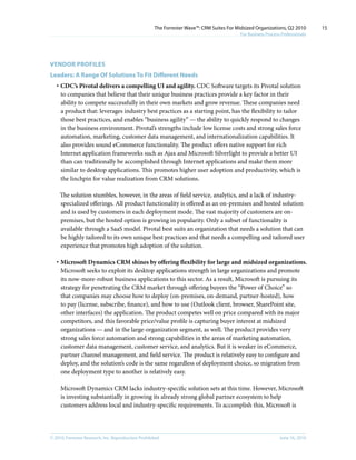 The Forrester Wave™: CRM Suites For Midsized Organizations, Q2 2010        15
                                                                                           For Business Process Professionals




VEnDOR PROFIlES
leaders: A Range Of Solutions To Fit Different needs
   · CDC’s Pivotal delivers a compelling UI and agility. CDC Software targets its Pivotal solution
     to companies that believe that their unique business practices provide a key factor in their
     ability to compete successfully in their own markets and grow revenue. These companies need
     a product that: leverages industry best practices as a starting point, has the flexibility to tailor
     those best practices, and enables “business agility” — the ability to quickly respond to changes
     in the business environment. Pivotal’s strengths include low license costs and strong sales force
     automation, marketing, customer data management, and internationalization capabilities. It
     also provides sound eCommerce functionality. The product offers native support for rich
     Internet application frameworks such as Ajax and Microsoft Silverlight to provide a better UI
     than can traditionally be accomplished through Internet applications and make them more
     similar to desktop applications. This promotes higher user adoption and productivity, which is
     the linchpin for value realization from CRM solutions.

     The solution stumbles, however, in the areas of field service, analytics, and a lack of industry-
     specialized offerings. All product functionality is offered as an on-premises and hosted solution
     and is used by customers in each deployment mode. The vast majority of customers are on-
     premises, but the hosted option is growing in popularity. Only a subset of functionality is
     available through a SaaS model. Pivotal best suits an organization that needs a solution that can
     be highly tailored to its own unique best practices and that needs a compelling and tailored user
     experience that promotes high adoption of the solution.

   · Microsoft Dynamics CRM shines by offering flexibility for large and midsized organizations.
     Microsoft seeks to exploit its desktop applications strength in large organizations and promote
     its now-more-robust business applications to this sector. As a result, Microsoft is pursuing its
     strategy for penetrating the CRM market through offering buyers the “Power of Choice” so
     that companies may choose how to deploy (on-premises, on-demand, partner-hosted), how
     to pay (license, subscribe, finance), and how to use (Outlook client, browser, SharePoint site,
     other interfaces) the application. The product competes well on price compared with its major
     competitors, and this favorable price/value profile is capturing buyer interest at midsized
     organizations — and in the large-organization segment, as well. The product provides very
     strong sales force automation and strong capabilities in the areas of marketing automation,
     customer data management, customer service, and analytics. But it is weaker in eCommerce,
     partner channel management, and field service. The product is relatively easy to configure and
     deploy, and the solution’s code is the same regardless of deployment choice, so migration from
     one deployment type to another is relatively easy.

     Microsoft Dynamics CRM lacks industry-specific solution sets at this time. However, Microsoft
     is investing substantially in growing its already strong global partner ecosystem to help
     customers address local and industry-specific requirements. To accomplish this, Microsoft is



© 2010, Forrester Research, inc. Reproduction Prohibited                                                       June 16, 2010
 