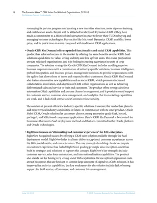 16   The Forrester Wave™: CRM Suites For Midsized Organizations, Q2 2010
     For Business Process Professionals




          revamping its partner program and creating a new incentive structure, more rigorous training,
          and certification assets. Buyers will be attracted to Microsoft Dynamics CRM if they have
          made a commitment to a Microsoft infrastructure in order to lower their TCO in buying and
          managing business technologies. Buyers also like Microsoft Dynamics CRM’s usability, lower
          price, and its quick time-to-value compared with traditional CRM applications.

        · Oracle CRM On Demand offers expanded functionality and social CRM capabilities. This
          product has achieved success in the market by offering the same benefits as other CRM SaaS
          solutions: quick time-to-value, strong usability, and low upfront costs. This value proposition
          attracts midsized organizations, and it is finding increasing acceptance in units of large
          companies. The solution strategy for Oracle CRM On Demand includes enabling superior
          business responsiveness with a combination of industry-specific solutions, business intelligence,
          prebuilt integration, and business process management solutions to provide organizations with
          the agility that allows them to know and respond to their customers. Oracle CRM On Demand
          also features innovative new capabilities such as social CRM, which promotes increased
          collaboration, innovation, and adoption of CRM within organizations as well as delivering
          differentiated sales and service to their end customers. The product offers strong sales force
          automation (SFA) capabilities and partner channel management, and it provides sound support
          for customer service, customer data management, and analytics. But its marketing capabilities
          are weak, and it lacks field service and eCommerce functionality.

          The solution at present offers few industry-specific solutions. However, the vendor has plans to
          add more vertical industry capabilities in future. In combination with its sister product, Oracle
          Siebel CRM, Oracle solutions let customers choose among enterprise-grade SaaS, hosted,
          packaged, and SOA-based component applications. Oracle CRM On Demand is best suited for
          businesses that want a SaaS deployment method and that are committed to the Oracle platform
          and Oracle technologies.

        · RightNow focuses on “eliminating bad customer experiences” for B2C enterprises.
          RightNow has gained success by offering a CRM suite solution available through the SaaS
          deployment model. RightNow helps its clients deliver exceptional customer experiences across
          the Web, social media, and contact centers. The core concept of enabling clients to compete
          on customer experience has fueled RightNow’s guiding principle since inception, and it has
          built its strategies and solutions to support this concept. RightNow’s key strengths include
          customer service, sales force automation, and internationalization capabilities. The product
          also stands out for having very strong social Web capabilities. Its low upfront application costs
          attract businesses that are hesitant to commit large amounts of capital to a CRM solution. It has
          improved its analytics capabilities, but key weaknesses for the solution include lack of strong
          support for field service, eCommerce, and customer data management.




     June 16, 2010                                                    © 2010, Forrester Research, inc. Reproduction Prohibited
 