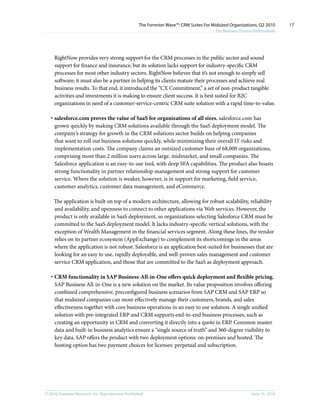 The Forrester Wave™: CRM Suites For Midsized Organizations, Q2 2010        17
                                                                                           For Business Process Professionals




     RightNow provides very strong support for the CRM processes in the public sector and sound
     support for finance and insurance, but its solution lacks support for industry-specific CRM
     processes for most other industry sectors. RightNow believes that it’s not enough to simply sell
     software; it must also be a partner in helping its clients mature their processes and achieve real
     business results. To that end, it introduced the “CX Commitment,” a set of non-product tangible
     activities and investments it is making to ensure client success. It is best suited for B2C
     organizations in need of a customer-service-centric CRM suite solution with a rapid time-to-value.

   · salesforce.com proves the value of SaaS for organizations of all sizes. salesforce.com has
     grown quickly by making CRM solutions available through the SaaS deployment model. The
     company’s strategy for growth in the CRM solutions sector builds on helping companies
     that want to roll out business solutions quickly, while minimizing their overall IT risks and
     implementation costs. The company claims an outsized customer base of 68,000 organizations,
     comprising more than 2 million users across large, midmarket, and small companies. The
     Salesforce application is an easy-to-use tool, with deep SFA capabilities. The product also boasts
     strong functionality in partner relationship management and strong support for customer
     service. Where the solution is weaker, however, is in support for marketing, field service,
     customer analytics, customer data management, and eCommerce.

     The application is built on top of a modern architecture, allowing for robust scalability, reliability
     and availability, and openness to connect to other applications via Web services. However, the
     product is only available in SaaS deployment, so organizations selecting Salesforce CRM must be
     committed to the SaaS deployment model. It lacks industry-specific vertical solutions, with the
     exception of Wealth Management in the financial services segment. Along these lines, the vendor
     relies on its partner ecosystem (AppExchange) to complement its shortcomings in the areas
     where the application is not robust. Salesforce is an application best-suited for businesses that are
     looking for an easy to use, rapidly deployable, and well-proven sales management and customer
     service CRM application, and those that are committed to the SaaS as deployment approach.

   · CRM functionality in SAP Business-All-in-One offers quick deployment and flexible pricing.
     SAP Business All-in-One is a new solution on the market. Its value proposition involves offering
     combined comprehensive, preconfigured business scenarios from SAP CRM and SAP ERP so
     that midsized companies can more effectively manage their customers, brands, and sales
     effectiveness together with core business operations in an easy to use solution. A single unified
     solution with pre-integrated ERP and CRM supports end-to-end business processes, such as
     creating an opportunity in CRM and converting it directly into a quote in ERP. Common master
     data and built-in business analytics ensure a “single source of truth” and 360-degree visibility to
     key data. SAP offers the product with two deployment options: on-premises and hosted. The
     hosting option has two payment choices for licenses: perpetual and subscription.




© 2010, Forrester Research, inc. Reproduction Prohibited                                                       June 16, 2010
 