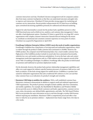 The Forrester Wave™: CRM Suites For Midsized Organizations, Q2 2010        19
                                                                                           For Business Process Professionals




     customer interactions each day. Chordiant’s decision management tools let companies analyze
     data from many customer touchpoints so that they can understand outcomes and apply rules
     to improve each interaction. Chordiant CX Suite provides strong support for marketing and
     customer service interactions. Recent product enhancements for CX Suite focus on building
     upon centralized decisioning capabilities primarily for outbound and inbound marketing.

     Support for sales functionality is sound, but the product lacks capabilities present in other
     CRM functional areas such as field service, analytics, and customer data management. It does
     not offer a SaaS deployment option. Chordiant CX Suite is a good fit for very large B2C-centric
     organizations with complex customer interaction channels that are looking for the means
     to coordinate an intentional and consistent customer experience at every point of contact.
     Chordiant was acquired by Pegasystems in April 2010.

   · FrontRange Goldmine Enterprise Edition (GMEE) meets the needs of smaller organizations.
     FrontRange’s GoldMine has a long history of serving small and midmarket organizations, which
     is evident through the product’s sizable customer base (estimated at 130,000). However, the
     GMEE product, the company’s most full-featured product, has a much smaller customer base.
     High points of the GoldMine product include its sound sales force automation functionality,
     relatively low cost, and modern architecture and platform. It serves the basic sales and contact
     management needs that organizations seek in a CRM solution and also supports several of the
     newer Web 2.0 enabling technologies. In addition, FrontRange offers the product in both hosted
     on-premises and traditional on-premises deployment modes.

     On the downside, however, the product lacks partner relationship management capabilities and
     offers very weak support for industry-specific business processes, eCommerce, field service, and
     built-in analytics. It also lacks strong support for mobile devices. GoldMine is a product best-
     suited for midmarket organizations that seek a traditional SFA solution at a low cost and that
     value customer base as an indication of a product’s strength and versatility.

   · Maximizer CRM helps to mobilize the workforce. With a well-established customer base,
     Maximizer continues to demonstrate its abilities to support small and midsized organizations’
     CRM requirements. The product’s primary strengths include usability, sales force automation,
     and mobile capabilities. For example, the MaxMobile for BlackBerry and Windows Mobile
     devices provide access to Address Book (customers and leads), opportunities, customer service
     cases, notes, documents, user-defined fields, appointments, and tasks. The Web-based Wireless
     Web Access provides the same information access in real time through a wireless Web browser
     without requiring any installation. Maximizer CRM is competitively priced and offers a fast
     time-to-value for an on-premises solution — deployment time frames range from a few days to
     a few weeks.




© 2010, Forrester Research, inc. Reproduction Prohibited                                                       June 16, 2010
 