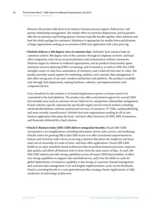 20   The Forrester Wave™: CRM Suites For Midsized Organizations, Q2 2010
     For Business Process Professionals




          However, the product falls short in its industry business process support, field service, and
          partner relationship management. The vendor offers on-premises deployment, and its partners
          offer the on-premises and hosting options. Partners typically bundle together other solutions and
          host the whole package for customers. Maximizer is appropriate for smaller firms and divisions
          of large organizations seeking an on-premises CRM suite application with a low price tag.

        · NetSuite delivers a 360-degrew view of customer data. NetSuite’s SaaS solution helps its
          customers achieve 360-degree view of the customer through its emphasis on front- and back-
          office integration, and a focus on personalization and customization without constraints.
          NetSuite targets its solution to midsized organizations, and its product’s functionality spans
          enterprise resource planning (ERP), accounting, and eCommerce, as well as CRM. Key CRM
          strengths center on sales force automation, eCommerce, and a relatively fast time-to-value. The
          product provides sound support for marketing, analytics, and customer data management. It
          also offers strong ease of use and a modern architecture and platform. The product is available
          only through SaaS deployment, making hardware, software, and implementation costs
          comparatively low.

          A key drawback for this solution is its limited deployment options, so buyers need to be
          committed to the SaaS platform. The product also offers only limited support for several CRM
          functionality areas such as customer service, field service, and partner relationship management.
          It lacks industry-specific solutions but specifically targets several vertical markets, including:
          wholesale/distribution, software, professional services, eCommerce, IT VARs, media/publishing,
          and more recently, manufacturers. NetSuite best suits organizations needing an all-in-one
          business application that spans the front- and back-office functions of CRM, ERP, eCommerce,
          and financials, delivered by a SaaS solution.

        · Oracle E-Business Suite (EBS) CRM delivers integration benefits. Oracle EBS CRM
          incorporates a set of applications, including information-driven sales, service, and marketing.
          Oracle’s vision for growing EBS in the CRM sector is to offer incremental improvements to
          features and functions with a focus on serving customers that desire the simplicity and lower
          total cost of ownership of a suite of front- and back-office applications. Oracle EBS CRM
          builds on an open-standards-based architecture that streamlines business processes, improves
          data quality, and allows all business units to draw from the same source of data. As such, the
          EBS CRM solution provides strong capabilities across all major CRM functionalities. It offers
          very strong capabilities to support sales and field service, and it has the ability to scale for
          global deployments. eCommerce capability is also strong, as is partner channel management
          and customer data management. Cost and lengthy implementation cycles can be drawbacks.
          Oracle is investing heavily in a next-generation product strategy, Fusion Applications, to fully
          modernize its technology architecture.




     June 16, 2010                                                    © 2010, Forrester Research, inc. Reproduction Prohibited
 