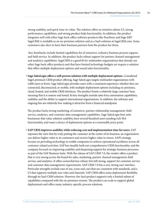 The Forrester Wave™: CRM Suites For Midsized Organizations, Q2 2010        23
                                                                                           For Business Process Professionals




     strong usability, and quick time-to-value. The solution offers an intuitive admin UI, strong
     performance capabilities, and strong product help functionality. In addition, the product
     integrates well with other Sage back-office software products like Peachtree and Sage ERP.
     SageCRM is available as an on-premises solution and as a SaaS solution at SageCRM.com. Some
     customers also elect to have their business partners host the product for them.

      Key drawbacks include limited capabilities for eCommerce, industry business process support,
     and field service. In addition, the product lacks robust support for partner channel management
     and analytics capabilities. SageCRM is a good fit for midmarket organizations that already use
     other Sage back-office products and that have limited technology budgets yet require a solution
     that offers multiple deployment options and sound sales functionality.

   · Sage SalesLogix offers a well-proven solution with multiple deployment options. Considered
     Sage’s premium CRM product offering, Sage SalesLogix targets midmarket organizations with
     1,000 users or fewer. Sage SalesLogix provides users with a consistent experience whether they are
     connected, disconnected, or mobile, with multiple deployment options including on-premises,
     cloud, hosted, and mobile CRM interfaces. The product boasts a relatively large customer base,
     meaning that it is mature and tested. Its key strengths include sales force automation capabilities,
     usability, and the ability to support international organizations. In addition, the software and
     ongoing fees are relatively low, making it attractive from a financial standpoint.

     The product lacks strong marketing, eCommerce, partner relationship management, field
     service, analytics, and customer data management capabilities. Sage SalesLogix best suits
     businesses that value solution usability, have several hundred users needing rich SFA
     functionality, and want a choice of deployment options at a reasonable price point.

   · SAP CRM improves usability while reducing cost and implementation time for users. SAP
     espouses the view that by truly putting the customer at the center of its business, an organization
     can deliver higher value to its customers and receive higher value in return. SAP’s strategy
     focuses on providing technology to enable companies to achieve operational excellence across all
     customer-related activities. SAP has steadily built out comprehensive CRM functionality, and the
     company focused on improving usability and deepening support for strategic business processes
     as part of the SAP Business Suite. With the release of SAP CRM 7.0, the vendor offers a product
     that is very strong across the board for sales, marketing, partner channel management, field
     service, and analytics. It offers somewhat less robust, but still strong, support for customer service
     and customer data management requirements. SAP CRM 7.0 has a very strong user interface.
     Particular strengths include ease of use, icons and cues that are consistent with standards, and a
     UI that supports multiple user roles and channels. SAP CRM offers some deployment flexibility
     through its SaaS CRM solution. However, the SaaS product supports only a limited subset of
     capabilities compared with the on-premises version. The product can scale to support global
     deployments and offers many industry-specific process solutions.




© 2010, Forrester Research, inc. Reproduction Prohibited                                                       June 16, 2010
 
