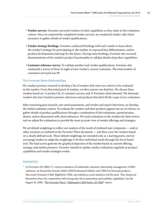 The Forrester Wave™: CRM Suites For Midsized Organizations, Q2 2010        25
                                                                                           For Business Process Professionals




    · Vendor surveys. Forrester surveyed vendors on their capabilities as they relate to the evaluation
      criteria. Once we analyzed the completed vendor surveys, we conducted vendor calls where
      necessary to gather details of vendor qualifications.

    · Vendor strategy briefings. Forrester conducted briefings with each vendor to learn about
      the vendor’s strategy for participating in the market, its espoused key differentiators, and its
      product development road map for the future. During some briefings, Forrester also received
      demonstrations of the vendor’s product functionality to validate details of product capabilities.

    · Customer reference survey. To validate product and vendor qualifications, Forrester also
      conducted a survey of three to eight of each vendor’s current customers. The total number of
      customers surveyed was 99.

The Forrester Wave Methodology
We conduct primary research to develop a list of vendors that meet our criteria to be evaluated
in this market. From that initial pool of vendors, we then narrow our final list. We choose these
vendors based on: 1) product fit; 2) customer success; and 3) Forrester client demand. We eliminate
vendors that have limited customer references and products that don’t fit the scope of our evaluation.

After examining past research, user need assessments, and vendor and expert interviews, we develop
the initial evaluation criteria. To evaluate the vendors and their products against our set of criteria, we
gather details of product qualifications through a combination of lab evaluations, questionnaires,
demos, and/or discussions with client references. We send evaluations to the vendors for their review,
and we adjust the evaluations to provide the most accurate view of vendor offerings and strategies.

We set default weightings to reflect our analysis of the needs of midsized user companies — and/or
other scenarios as outlined in the Forrester Wave document — and then score the vendors based
on a clearly defined scale. These default weightings are intended only as a starting point, and we
encourage readers to adapt the weightings to fit their individual needs through the Excel-based
tool. The final scores generate the graphical depiction of the market based on current offering,
strategy, and market presence. Forrester intends to update vendor evaluations regularly as product
capabilities and vendor strategies evolve.


EnDnOTES
1
    In Forrester’s Q3 2008 517-criteria evaluation of midmarket customer relationship management (CRM)
    solutions, we found that Oracle’s Siebel CRM Professional Edition and CRM On Demand products,
    Microsoft Dynamics CRM, RightNow CRM, and salesforce.com’s salesforce led the pack. They distanced
    themselves from the competition with strong sales force automation and usability capabilities. See the
    August 26, 2008, “The Forrester Wave™: Midmarket CRM Suites, Q3 2008” report.




© 2010, Forrester Research, inc. Reproduction Prohibited                                                       June 16, 2010
 