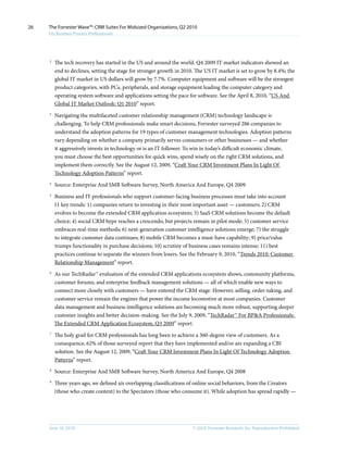 26   The Forrester Wave™: CRM Suites For Midsized Organizations, Q2 2010
     For Business Process Professionals




     2
         The tech recovery has started in the US and around the world. Q4 2009 IT market indicators showed an
         end to declines, setting the stage for stronger growth in 2010. The US IT market is set to grow by 8.4%; the
         global IT market in US dollars will grow by 7.7%. Computer equipment and software will be the strongest
         product categories, with PCs, peripherals, and storage equipment leading the computer category and
         operating system software and applications setting the pace for software. See the April 8, 2010, “US And
         Global IT Market Outlook: Q1 2010” report.
     3
         Navigating the multifaceted customer relationship management (CRM) technology landscape is
         challenging. To help CRM professionals make smart decisions, Forrester surveyed 286 companies to
         understand the adoption patterns for 19 types of customer management technologies. Adoption patterns
         vary depending on whether a company primarily serves consumers or other businesses — and whether
         it aggressively invests in technology or is an IT follower. To win in today’s difficult economic climate,
         you must choose the best opportunities for quick wins, spend wisely on the right CRM solutions, and
         implement them correctly. See the August 12, 2009, “Craft Your CRM Investment Plans In Light Of
         Technology Adoption Patterns” report.
     4
         Source: Enterprise And SMB Software Survey, North America And Europe, Q4 2009
     5
         Business and IT professionals who support customer-facing business processes must take into account
         11 key trends: 1) companies return to investing in their most important asset — customers; 2) CRM
         evolves to become the extended CRM application ecosystem; 3) SaaS CRM solutions become the default
         choice; 4) social CRM hype reaches a crescendo, but projects remain in pilot mode; 5) customer service
         embraces real-time methods; 6) next-generation customer intelligence solutions emerge; 7) the struggle
         to integrate customer data continues; 8) mobile CRM becomes a must-have capability; 9) price/value
         trumps functionality in purchase decisions; 10) scrutiny of business cases remains intense; 11) best
         practices continue to separate the winners from losers. See the February 9, 2010, “Trends 2010: Customer
         Relationship Management” report.
     6
         As our TechRadar™ evaluation of the extended CRM applications ecosystem shows, community platforms,
         customer forums, and enterprise feedback management solutions — all of which enable new ways to
         connect more closely with customers — have entered the CRM stage. However, selling, order-taking, and
         customer service remain the engines that power the income locomotive at most companies. Customer
         data management and business intelligence solutions are becoming much more robust, supporting deeper
         customer insights and better decision-making. See the July 9, 2009, “TechRadar™ For BP&A Professionals:
         The Extended CRM Application Ecosystem, Q3 2009” report.
     7
         The holy grail for CRM professionals has long been to achieve a 360-degree view of customers. As a
         consequence, 62% of those surveyed report that they have implemented and/or are expanding a CBI
         solution. See the August 12, 2009, “Craft Your CRM Investment Plans In Light Of Technology Adoption
         Patterns” report.
     8
         Source: Enterprise And SMB Software Survey, North America And Europe, Q4 2008
     9
         Three years ago, we defined six overlapping classifications of online social behaviors, from the Creators
         (those who create content) to the Spectators (those who consume it). While adoption has spread rapidly —




     June 16, 2010                                                     © 2010, Forrester Research, inc. Reproduction Prohibited
 