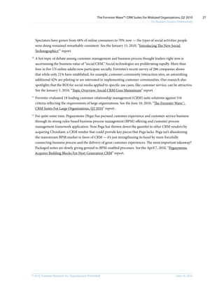 The Forrester Wave™: CRM Suites For Midsized Organizations, Q2 2010        27
                                                                                           For Business Process Professionals




     Spectators have grown from 48% of online consumers to 70% now — the types of social activities people
     were doing remained remarkably consistent. See the January 15, 2010, “Introducing The New Social
     Technographics®” report.
10
     A hot topic of debate among customer management and business process thought leaders right now is
     ascertaining the business value of “social CRM.” Social technologies are proliferating rapidly. More than
     four in five US online adults now participate socially. Forrester’s recent survey of 286 companies shows
     that while only 21% have established, for example, customer community interaction sites, an astonishing
     additional 42% are piloting or are interested in implementing customer communities. Our research also
     spotlights that the ROI for social media applied to specific use cases, like customer service, can be attractive.
     See the January 5, 2010, “Topic Overview: Social CRM Goes Mainstream” report.
11
     Forrester evaluated 18 leading customer relationship management (CRM) suite solutions against 516
     criteria reflecting the requirements of large organizations. See the June 16, 2010, “The Forrester Wave™:
     CRM Suites For Large Organizations, Q2 2010” report.
12
     For quite some time, Pegasystems (Pega) has pursued customer experience and customer service business
     through its strong rules-based business process management (BPM) offering and customer process
     management framework application. Now Pega has thrown down the gauntlet to other CRM vendors by
     acquiring Chordiant, a CRM vendor that could provide key pieces that Pega lacks. Pega isn’t abandoning
     the mainstream BPM market in favor of CRM — it’s just strengthening its hand by more forcefully
     connecting business process and the delivery of great customer experiences. The most important takeaway?
     Packaged suites are slowly giving ground to BPM-enabled processes. See the April 7, 2010, “Pegasystems
     Acquires Building Blocks For Next-Generation CRM” report.




© 2010, Forrester Research, inc. Reproduction Prohibited                                                       June 16, 2010
 