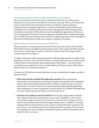 2   The Forrester Wave™: CRM Suites For Midsized Organizations, Q2 2010
    For Business Process Professionals




    EnTERPRISES DOuBlE-DOWn On THEIR InVESTMEnT In CuSTOMERS
    Since our last iteration of the Forrester Wave™ evaluation of CRM suites, the world economy
    plunged into a severe recession from which it is now slowly recovering.1 However, the fundamental
    business needs that drive the requirement for effective and efficient customer interaction
    management have not changed: acquiring new customers, building tighter bonds of loyalty, and
    reducing the costs of marketing, selling, and servicing. Although many CRM technology projects
    were deferred or cancelled in 2009, our latest research spotlights that organizations of all sizes are
    now investing again to improve the customer management capabilities they’ve neglected during the
    past 18 months.2 If you are a business process leader in a midsized organization, you’re challenged to
    pick the best CRM solutions to enable your company to capitalize on the upturn.

    CRM Solutions Are Critical For Organizations Of All Sizes
    What are businesses’ customer key priorities for 2010?3 Our most recent research shows that both
    B2B and B2C enterprises spotlight improved customer loyalty as their top goal. But B2B companies
    are also intent on capturing new customers, while B2C companies obsess about improving the
    customer experience (see Figure 1).

    To support achievement of these important priorities, CRM technology solutions are widely used by
    organizations of all sizes. Forty-four percent of the 473 midsized organizations we recently surveyed
    in North America and Europe have already implemented a CRM solution — and many of these
    are investing more to upgrade their tool set. And an additional 23% plan to adopt a CRM solution
    within the next 12 to 24 months (see Figure 2).4

    To make savvy CRM solution investment decisions, you must understand and navigate a number of
    important trends:5

       · CRM evolves into the extended CRM application ecosystem. Mature organizations
         understand that optimizing end-to-end customer-facing business processes means integrating
         solutions that extend beyond “traditional CRM”. In addition to marketing, sales, and service
         functionalities, you need to think about incorporating closely related capabilities like billing,
         order management, or contract management. Forrester calls this the “extended CRM application
         ecosystem,” supporting customer-facing cross-functional processes.6

       · Customer service embraces real-time methods. We are seeing a rising number of inquiries
         from companies about how to improve their customer service capabilities. In 2010, contact
         center customer support needs to evolve to better serve customers who no longer rely on one
         venue for receiving information but instead engage multiple sources. In addition to checking a
         company’s Web site and its brochures, many customers research information on products and
         services from social networking sources such as blogs and online user ratings. With customers
         now requiring more real-time support, it’s essential to keep pace with their expectations and to
         respond to them in new ways.




    June 16, 2010                                                    © 2010, Forrester Research, inc. Reproduction Prohibited
 