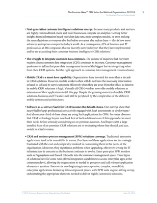 The Forrester Wave™: CRM Suites For Midsized Organizations, Q2 2010        3
                                                                                           For Business Process Professionals




   · Next-generation customer intelligence solutions emerge. Because many products and services
     are highly commoditized, more and more businesses compete on analytics. Getting better
     insights from information based on richer data sets, more complex models, or even making
     the same decisions as everyone else but before everyone else makes them — this is how most
     advanced enterprises compete in today’s world. As a consequence, 62% of business and IT
     professionals at 286 companies that we recently surveyed report that they have implemented
     and/or are expanding their customer business intelligence (CBI) solutions.7

   · The struggle to integrate customer data continues. The volume of inquiries that Forrester
     receives about customer data integration (CDI) continues to increase. Customer management
     professionals tell us that poor data management is one of the biggest barriers to getting value
     from their CRM systems. But the right approach to customer data management remains elusive.

   · Mobile CRM is a must-have capability. Organizations have invested for more than a decade
     in CRM solutions. However, mobile workers often still do not have the necessary information
     at hand to sell and to serve customers effectively when they are away from the office, so interest
     in mobile CRM solutions is high. Virtually all CRM vendors now offer mobile solutions as
     extensions of their applications to fill this gap. Despite the growing maturity of mobile CRM
     solutions, business and IT leaders will still be perplexed by the complexities of the different
     mobile options and architectures.

   · Software-as-a-service (SaaS) for CRM becomes the default choice. Our surveys show that
     nearly half of apps professionals are actively engaged with SaaS assessments or deployment.8
     And almost one-third of these those are using SaaS applications for CRM. Forrester observes
     that CRM technology buyers now look first at SaaS solutions to see if this approach can meet
     their needs before seriously considering an on-premises solution. And buyers with a large
     installed base of on-premises CRM solutions are re-evaluating where they should, and can,
     switch to a SaaS version.

   · CRM and business process management (BPM) solutions converge. Traditional enterprise
     applications tend to be monolithic in nature. Purchasers of these applications are increasingly
     frustrated with the cost and complexity involved in customizing them to the needs of the
     organization. Moreover, they experience problems when upgrading, effectively setting the IT
     infrastructure in concrete as the business continues to evolve. Enter pure-play BPM vendors
     such as Pegasystems and Sword Ciboodle into the customer management space. These types
     of solutions have for some time offered integration capabilities to access enterprise apps at the
     component level, allowing the organization to model its processes and call relevant application
     elements at runtime. Forrester is now beginning to see expensive, complex, monolithic
     enterprise applications broken up into component pieces, with BPM suite engines sitting on top,
     orchestrating the appropriate elements needed to deliver highly customized solutions.




© 2010, Forrester Research, inc. Reproduction Prohibited                                                       June 16, 2010
 