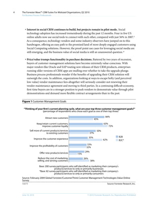 4   The Forrester Wave™: CRM Suites For Midsized Organizations, Q2 2010
    For Business Process Professionals




       · Interest in social CRM continues to build, but projects remain in pilot mode. Social
         technology adoption has increased tremendously during the past 12 months. Four in five US
         online adults now use social tools to connect with each other, compared with just 56% in 2007.9
         As a consequence, technology vendors and some industry observers have jumped on to this
         bandwagon, offering an easy path to the promised land of more deeply engaged customers using
         Social Computing solutions. However, the proof-point use cases for leveraging social media are
         still emerging, and the business value of social media is still an unanswered question.10

       · Price/value trumps functionality in purchase decisions. Battered by two years of recession,
         buyers of customer management solutions have become extremely value-conscious. With
         major vendors like Oracle and SAP touting new releases of their CRM products, enterprises
         running older versions of CRM apps are mulling over whether to take the upgrade plunge.
         Business process professionals wonder if the benefits of upgrading their CRM solution will
         outweigh the costs. In addition, organizations looking at ways to escape hefty (and perceived
         low-value) vendor maintenance fees altogether will seriously consider not renewing their
         vendor maintenance agreement and moving to third parties. In a continuing difficult economy,
         first-time buyers are in a stronger position to push vendors to demonstrate value through pilot
         demonstrations and demand more flexible contract arrangements than in the past.

    Figure 1 Customer Management Goals

     “Thinking of your ﬁrm’s current planning cycle, what are your top three customer management goals?”
                      (percentage of respondents who chose each goal as one of their top three)

                              Attract new customers                                      66%
                                                                              45%
                     Keep/retain current customers;                                    63%
                         improve customer loyalty                                            72%
            Sell more of current products/services                              50%
                             to existing customers                        37%
                                                                        35%                              B2B
                 Improve the customer experience                                       62%               B2C*
                                                                     33%
            Improve the proﬁtability of customers
                                                                    32%
                                                                   29%
                        O er new products/services          15%
                     Reduce the cost of marketing,                26%
                     selling, and serving customers                       38%

                       Base: 200 survey participants who self-identiﬁed as marketing their company’s
                                      products/services to only or primarily businesses
                       *Base: 82 survey participants who self-identiﬁed as marketing their company’s
                                      products/services to only or primarily consumers
    Source: February 2009 Global Forrester/CustomerThink Customer Management Technologies Value Online
    Survey
    56879                                                                                  Source: Forrester Research, Inc.




    June 16, 2010                                                    © 2010, Forrester Research, inc. Reproduction Prohibited
 