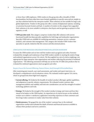 6   The Forrester Wave™: CRM Suites For Midsized Organizations, Q2 2010
    For Business Process Professionals




         or fewer than 1,000 employees. CRM vendors in this group also offer a breadth of CRM
         functionalities, but these often have more limited capabilities in specific areas and are simpler to
         use than solutions built for the enterprise market. These solutions are less suitable for large-scale
         global deployments. Vendors in this group also offer a variety of deployment options, including
         on-premises licensed, hosted, and SaaS. A number of vendors in this category have upgraded
         their solutions to be more suitable to enterprise-class buyers and are gaining acceptance in that
         segment, as well.

       · CRM specialty tools. This category comprises vendors that offer solutions with narrow
         functional breadth but deep specialty capabilities for both large and midmarket organizations.
         Specialty CRM tools are available for marketing automation, customer service, customer
         analytics, and customer data management. This category also includes CRM vendors that
         specialize in specific industries like life sciences and telecommunications.


    CRM SuITES FOR MIDSIzED ORgAnIzATIOnS EVAluATIOn OVERVIEW
    To assess the CRM market and see how well the vendors stack up against each other, Forrester
    evaluated the strengths and weaknesses of top CRM vendors suitable to meeting the needs of large
    and midsized organizations across 516 criteria. We then applied two sets of criteria weightings: one
    appropriate for large enterprise-class organizations and another reflecting the priorities of midsized
    organizations.11 The following assessment will help you see how the 19 CRM suite products that we
    evaluated for midsized organizations stack up against each other.

    Buyers Focus On Current Offering, Future Vision, And Strength Of Installed Base
    After examining past research, user-need assessments, and vendor and expert interviews, we
    developed a comprehensive set of evaluation criteria. We evaluated vendors against 516 criteria,
    which we grouped into three high-level categories:

       · Current offering. We looked at the breadth of vendors’ product offering(s), global capabilities,
         and adaptation to specific industry requirements. We evaluated vendor customer data
         management abilities and usability and took into consideration cost and the strength of vendors’
         technology platform and tools.

       · Strategy. We looked at the strength of the vendors’ product strategy and vision and how they
         intend to be leaders in the CRM market. An important set of criteria focuses on the methods
         vendors use to deliver a satisfactory application ownership experience to their customers and
         how long it takes customers to realize value from their solution.

       · Market presence. We gauged the size of the vendors’ customer base in the midsized
         organization market and evaluated the depth of human and financial resources available to
         enhance their products and serve customers.




    June 16, 2010                                                    © 2010, Forrester Research, inc. Reproduction Prohibited
 