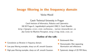 Image filtering in the frequency domain
Václav Hlaváč
Czech Technical University in Prague
Czech Institute of Informatics, Robotics and Cybernetics
160 00 Prague 6, Jugoslávských partyzánů 1580/3, Czech Republic
http://people.ciirc.cvut.cz/hlavac, vaclav.hlavac@cvut.cz
also Center for Machine Perception, http://cmp.felk.cvut.cz
Outline of the talk:

Convolution as filtration in frequency domain.

Low pass filtering examples, sharp cut off, smooth Gaussian.

High pass filtering examples, sharp cut off, smooth Gaussian.

Butterworth filter.

Homomorphic filter separating
illumination and reflectance.

Systematic design of 2D FIR filters.
 