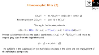 16/25
Homomorphic filter (2)
z(x, y) = ln f(x, y) = ln i(x, y) + ln r(x, y)
Fourier spectrum Z(u, v) = I(u, v) + R(u, v)
Filtering in the frequency domain
S(u, v) = H(u, v)Z(u, v) = H(u, v)I(u, v) + H(u, v)R(u, v)
Inverse transformation back into spatial coordinates s(x, y) = F−1
{S(u, v)} and return to
original gray scale from the logarithmic one
g(x, y) = exp (s(x, y))
The outcome is the suppression in the illumination changes in the scene and the improvement of
the reflectance component.
 