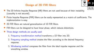 19/25
Design of 2D FIR filters

The 2D Infinite Impulse Response (IIR) filters are not used because of their instability.
(causality is not secured).

Finite Impulse Response (FIR) filters can be easily represented as a matrix of coefficients. The
implementation is easy.

2D FIR filters are natural generalization of 1D FIR filters.

FIR filters can be designed to have linear phase, which reduces distortions.

Three design methods are usually used:
1. Frequency transformation method transforms a 1D filter into 2D.
2. Frequency sampling method creates the filter according to the desired frequency
response.
3. Windowing method composes the filter from the ideal impulse response and the
smoothing window.
 