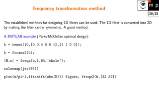 20/25
Frequency transformation method
The established methods for designing 1D filters can be used. The 1D filter is converted into 2D
by making the filter center symmetric. A good method.
A MATLAB example (Parks-McClellan optimal design):
b = remez(10,[0 0.4 0.6 1],[1 1 0 0]);
h = ftrans2(b);
[H,w] = freqz(b,1,64,’whole’);
colormap(jet(64))
plot(w/pi–1,fftshift(abs(H))) figure, freqz2(h,[32 32])
 