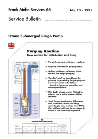 Frank Mohn Services AS                                                                                                                                                                                                               No. 13 – 1995


Service Bulletin                                                                                                                         Keep you up to date with the latest news from Frank Mohn Services AS




Framo Submerged Cargo Pump



                                                         Purging Routine
                                                         New routine for distribution and ﬁling

                                                                                                                                          ✔ Purge the pump’s cofferdam regulary.

                                                                                                                                          ✔ Log and evaluate the purging result.

                                                                                                                                          ✔ A clean and open cofferdam gives
                                                                                                                                                       trouble free cargo pumping.

                                                                                                                                          ✔ The ship’s staff on board have the
                                                                                                                                                       primary responsibility for purging and
                                                                                                                                                       necessary action to be taken,
                                                                                                                                                       – knowing the actual operation and
                                                                                                                                                       running conditions.

                                                                                                                                          ✔ If in doubt please contact FMS AS for
                                                                                                                                                       advise, and a quick answer will be
                                                                                                                                                       returned.

                                                                                                                                          ✔ Send the purging form to Shipowner
                                                                                                                                                       and Framo for control and ﬁling.
                                                                                                                                                       According to new routines from 1995,
                                                                                                                                                       they will normally not be answered by
                                                                                                                                                       Framo if not especially requested.




                                                                                  PURGING ROUTINE FOR FRAMO SUBMERGED CARGO PUMPS
                                        SHIP NAME:__________________________________                                   VOYAGE NO.: __________________________________
   NOTE:                                                                                                                                                                                     Electronic copy: purging@framo.no
                                                                                                                                                                                             If paper copy: Frank Mohn Services AS
   In "Result" column:                                                                        PURGING               INTERVALS                                                                Ship owner: Electronic/ Paper copy
   H = hydr. oil
   C = cargo
   W= water condensate                                             A                                               B                               C                        D
                                                                                                                                                                                                    For long voyages with
   In "Open cofferdam" column:                                                                                                                                                                        "no leakage at A"
   Yes = air or liquid coming through           Shortly                         1-2 days                If no leakage at A go to C.             Shortly                    Shortly
                                                                                                                                                                                                 purge at least every fortnight.
   No = Blocked cofferdam                   before loading                    after loading         If leakage at A purge this pump        before unloading           after unloading
                                                                                                                 every day
   Tank               Cargo              Date   Result   Open          Date     Result   Open      Date Result       Open Average        Date   Result   Open      Date   Result   Open               State action taken,
   No.                                                   coffer-                         coffer-                     coffer-    result                   coffer-                   coffer-          new parts installed, etc.
                                                          dam                             dam                         dam                                 dam                       dam
 