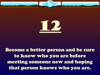 12
Become a better person and be sure
to know who you are before
meeting someone new and hoping
that person knows who you are.
 