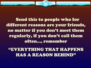 Send this to people who for
different reasons are your friends,
no matter if you don’t meet them
regularly, if you don’t call them
often..., remember
“EVERYTHING THAT HAPPENS
HAS A REASON BEHIND”
 