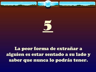 5 La peor forma de extrañar a alguien es estar sentado a su lado y saber que nunca lo podrás tener. 