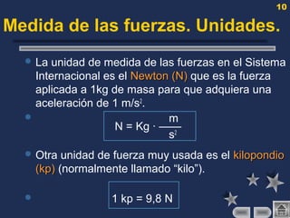 10
Medida de las fuerzas. Unidades.
 La unidad de medida de las fuerzas en el Sistema
Internacional es el NewtonNewton (N)(N) que es la fuerza
aplicada a 1kg de masa para que adquiera una
aceleración de 1 m/s2
.
 m
N = Kg · ——
s2
 Otra unidad de fuerza muy usada es el kilopondiokilopondio
(kp)(kp) (normalmente llamado “kilo”).
 1 kp = 9,8 N
 