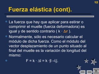 12
Fuerza elástica (cont).
 La fuerza que hay que aplicar para estirar o
comprimir el muelle (fuerza deformadora) es
igual y de sentido contrario ( k · ∆r ).
 Normalmente, sólo es necesario calcular el
módulo de dicha fuerza. Como el módulo del
vector desplazamiento de un punto situado al
final del muelle es la variación de longitud del
mismo:
 F = k · ∆l = k ·|l –l0|.
 