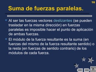 16
Suma de fuerzas paralelas.
 Al ser las fuerzas vectores deslizantesdeslizantes (se pueden
trasladar en la misma dirección) en fuerzas
paralelas es imposible hacer el punto de aplicación
de ambas fuerzas.
 El módulo de la fuerza resultante es la suma (en
fuerzas del mismo de la fuerza resultante sentido) o
la resta (en fuerzas de sentido contrario) de los
módulos de cada fuerza.
 