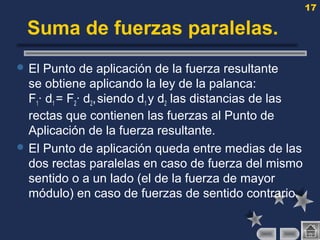 17
Suma de fuerzas paralelas.
 El Punto de aplicación de la fuerza resultante
se obtiene aplicando la ley de la palanca:
F1· d1 = F2· d2,siendo d1 y d2 las distancias de las
rectas que contienen las fuerzas al Punto de
Aplicación de la fuerza resultante.
 El Punto de aplicación queda entre medias de las
dos rectas paralelas en caso de fuerza del mismo
sentido o a un lado (el de la fuerza de mayor
módulo) en caso de fuerzas de sentido contrario.
 