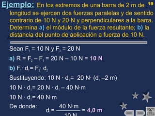 19
Ejemplo:Ejemplo: En los extremos de una barra de 2 m de
longitud se ejercen dos fuerzas paralelas y de sentido
contrario de 10 N y 20 N y perpendiculares a la barra.
Determina a)a) el módulo de la fuerza resultante; b)b) la
distancia del punto de aplicación a fuerza de 10 N.
Sean F1 = 10 N y F2 = 20 N
a) R = F2 – F1 = 20 N – 10 N = 10 N10 N
b) F1· d1 = F2· d2
Sustituyendo: 10 N · d1 = 20 N· (d1 –2 m)
10 N · d1 = 20 N · d1 – 40 N·m
10 N · d1 = 40 N·m
De donde: 40 N·m
d1 = ———— = 4,0 m4,0 m
 
