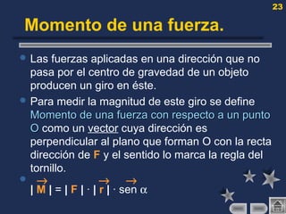 23
Momento de una fuerza.
 Las fuerzas aplicadas en una dirección que no
pasa por el centro de gravedad de un objeto
producen un giro en éste.
 Para medir la magnitud de este giro se define
Momento de una fuerza con respecto a un puntoMomento de una fuerza con respecto a un punto
OO como un vector cuya dirección es
perpendicular al plano que forman O con la recta
dirección de F y el sentido lo marca la regla del
tornillo.
 → → →
| M | = | F | · | r | · sen α
 