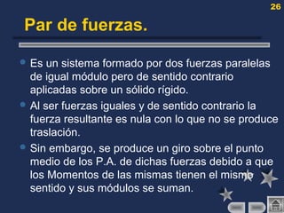 26
Par de fuerzas.
 Es un sistema formado por dos fuerzas paralelas
de igual módulo pero de sentido contrario
aplicadas sobre un sólido rígido.
 Al ser fuerzas iguales y de sentido contrario la
fuerza resultante es nula con lo que no se produce
traslación.
 Sin embargo, se produce un giro sobre el punto
medio de los P.A. de dichas fuerzas debido a que
los Momentos de las mismas tienen el mismo
sentido y sus módulos se suman.
 