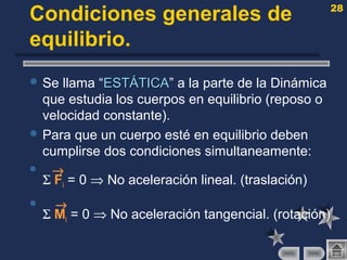 28
Condiciones generales de
equilibrio.
 Se llama “ESTÁTICAESTÁTICA” a la parte de la Dinámica
que estudia los cuerpos en equilibrio (reposo o
velocidad constante).
 Para que un cuerpo esté en equilibrio deben
cumplirse dos condiciones simultaneamente:
 →
Σ Fi = 0 ⇒ No aceleración lineal. (traslación)
 →
Σ Mi = 0 ⇒ No aceleración tangencial. (rotación)
 