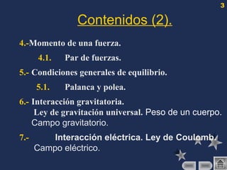 3
Contenidos (2).
4.-Momento de una fuerza.
4.1. Par de fuerzas.
5.- Condiciones generales de equilibrio.
5.1. Palanca y polea.
6.- Interacción gravitatoria.
Ley de gravitación universal. Peso de un cuerpo.
Campo gravitatorio.
7.- Interacción eléctrica. Ley de Coulomb.
Campo eléctrico.
 