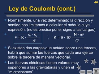 46
Ley de Coulomb (cont.)
 Normalmente, una vez determinado la dirección y
sentido nos limitamos a calcular el módulo cuya
expresión: (no es preciso poner signo a las cargas)
 q1 · q2 N · m2
F = K · ——— ; K = 9 · 109
———
d2
C2
 Si existen dos cargas que actúan sobre una tercera,
habrá que sumar las fuerzas que cada una ejerce
sobre la tercera de manera vectorial.
 Las fuerzas eléctricas tienen valores muy
superiores a las gravitatorias y unen el
“microcosmos”
 