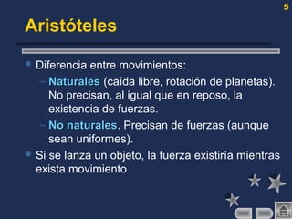 5
Aristóteles
 Diferencia entre movimientos:
– NaturalesNaturales (caída libre, rotación de planetas).
No precisan, al igual que en reposo, la
existencia de fuerzas.
– No naturalesNo naturales. Precisan de fuerzas (aunque
sean uniformes).
 Si se lanza un objeto, la fuerza existiría mientras
exista movimiento
 