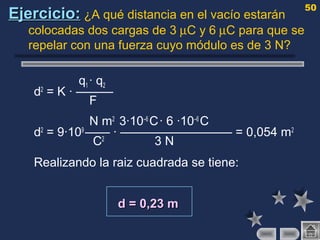 50
Ejercicio:Ejercicio: ¿A qué distancia en el vacío estarán
colocadas dos cargas de 3 µC y 6 µC para que se
repelar con una fuerza cuyo módulo es de 3 N?
q1 · q2
d2
= K · ———
F
N m2
3·10–6
C· 6 ·10–6
C
d2
= 9·109
—— · ————————— = 0,054 m2
C2
3 N
Realizando la raiz cuadrada se tiene:
d = 0,23 md = 0,23 m
 