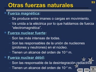 53
Otras fuerzas naturales
 Fuerza magnéticaFuerza magnética::
– Se produce entre imanes o cargas en movimiento.
– Va unida a la eléctrica por lo que hablamos de fuerza
“electromagnética”.
 Fuerza nuclear fuerteFuerza nuclear fuerte::
– Son las más intensas de todas.
– Son las responsables de la unión de nucleones
(protones y neutrones) en el núcleo.
– Tienen un alcance del orden de 10–15
m.
 Fuerza nuclear débilFuerza nuclear débil::
– Son las responsable de la desintegración radiactiva.
– Tienen un alcance del orden de 10–17
m.
 