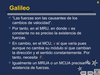 6
Galileo
 “Las fuerzas son las causantes de los
cambios de velocidad”.
 Por tanto, en el MRU, en donde v es
constante no es preciso la existencia de
fuerzas.
 En cambio, en el MCU, v sí que varía pues
aunque no cambie su módulo sí que cambian
la dirección y el sentido constantemente. Por
tanto, necesita F.
 Igualmente un MRUA o un MCUA precisan la
existencia de fuerzas.
 
