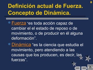 8
Definición actual de Fuerza.
Concepto de Dinámica.
FuerzaFuerza “es toda acción capaz de
cambiar el el estado de reposo o de
movimiento, o de producir en él alguna
deformación”.
DinámicaDinámica “es la ciencia que estudia el
movimiento, pero atendiendo a las
causas que los producen, es decir, las
fuerzas”.
 