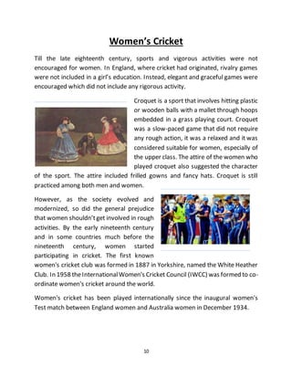 10
Women’s Cricket
Till the late eighteenth century, sports and vigorous activities were not
encouraged for women. In England, where cricket had originated, rivalry games
were not included in a girl’s education. Instead, elegant and graceful games were
encouraged which did not include any rigorous activity.
Croquet is a sport that involves hitting plastic
or wooden balls with a mallet through hoops
embedded in a grass playing court. Croquet
was a slow-paced game that did not require
any rough action, it was a relaxed and it was
considered suitable for women, especially of
the upper class. The attire of the women who
played croquet also suggested the character
of the sport. The attire included frilled gowns and fancy hats. Croquet is still
practiced among both men and women.
However, as the society evolved and
modernized, so did the general prejudice
that women shouldn’tget involved in rough
activities. By the early nineteenth century
and in some countries much before the
nineteenth century, women started
participating in cricket. The first known
women's cricket club was formed in 1887 in Yorkshire, named the White Heather
Club. In 1958 theInternationalWomen's Cricket Council (IWCC) was formed to co-
ordinate women's cricket around the world.
Women's cricket has been played internationally since the inaugural women's
Test match between England women and Australia women in December 1934.
 